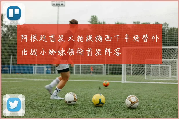 阿根廷首发大轮换梅西下半场替补出战小蜘蛛领衔首发阵容
