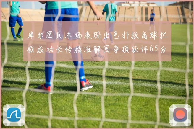 库尔图瓦本场表现出色扑救高球拦截成功长传精准解围争顶获评65分