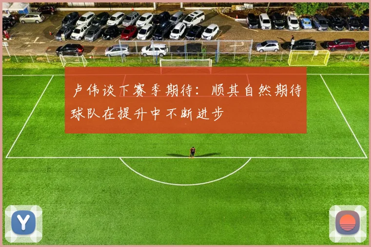 卢伟谈下赛季期待：顺其自然期待球队在提升中不断进步