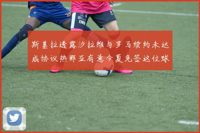 斯基拉透露沙拉维与罗马续约未达成协议热那亚有意今夏免签这位球员