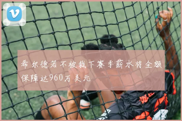 希尔德若不被裁下赛季薪水将全额保障达960万美元