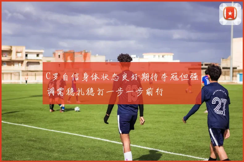 C罗自信身体状态良好期待夺冠但强调需稳扎稳打一步一步前行