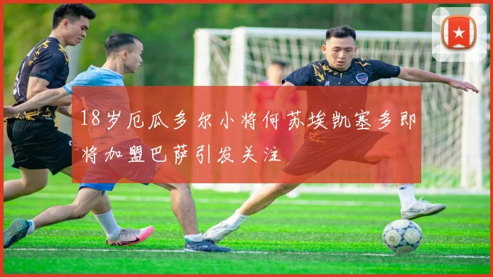 18岁厄瓜多尔小将何苏埃凯塞多即将加盟巴萨引发关注
