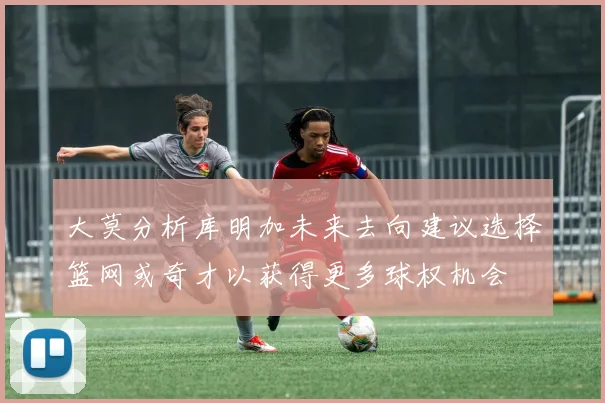 大莫分析库明加未来去向建议选择篮网或奇才以获得更多球权机会