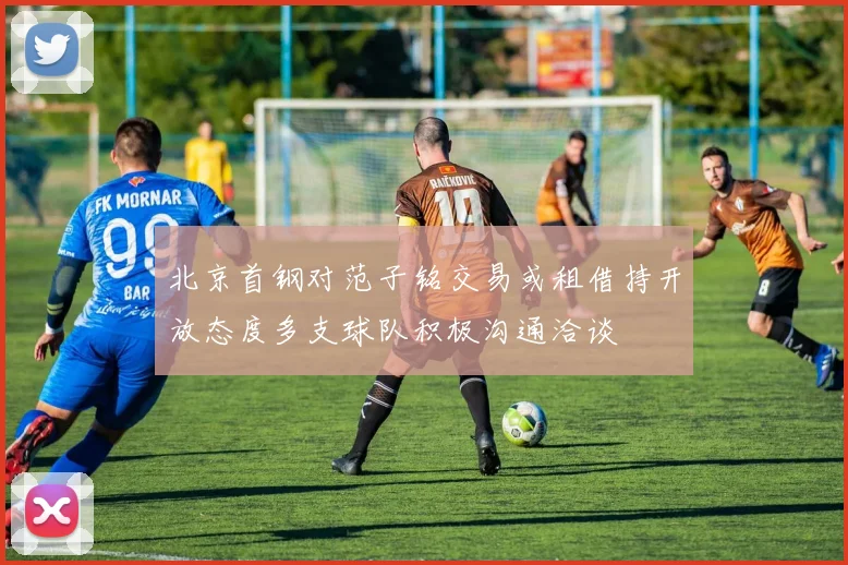 北京首钢对范子铭交易或租借持开放态度多支球队积极沟通洽谈