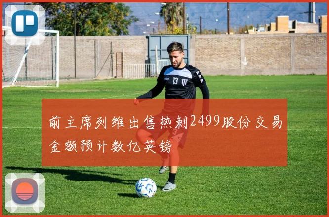 前主席列维出售热刺2499股份交易金额预计数亿英镑