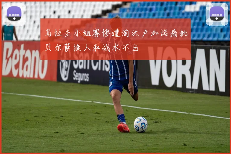 乌拉圭小组赛惨遭淘汰卢加诺痛批贝尔萨换人和战术不当