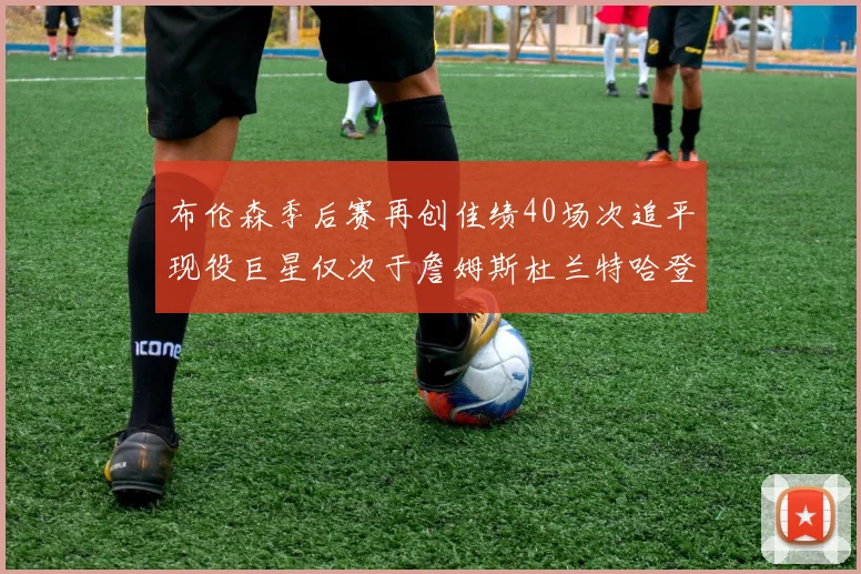布伦森季后赛再创佳绩40场次追平现役巨星仅次于詹姆斯杜兰特哈登