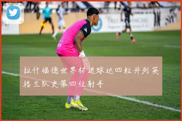 拉什福德世界杯进球达四粒并列英格兰队史第四位射手