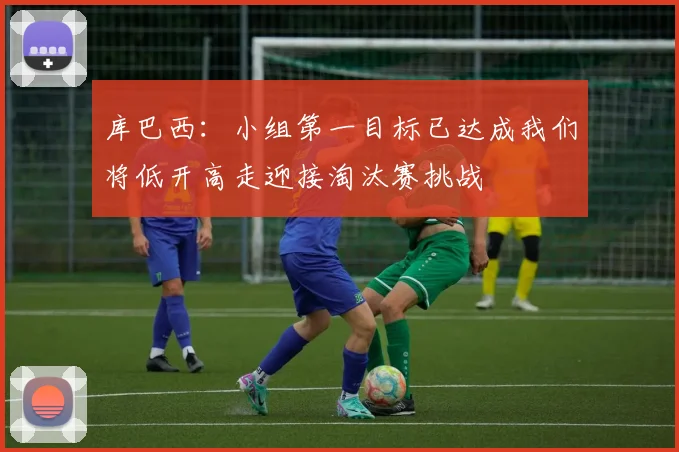 库巴西：小组第一目标已达成我们将低开高走迎接淘汰赛挑战