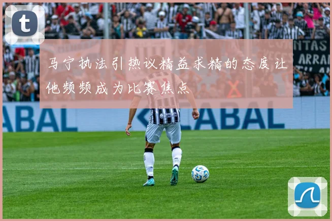 马宁执法引热议精益求精的态度让他频频成为比赛焦点