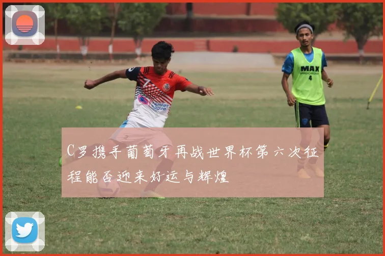C罗携手葡萄牙再战世界杯第六次征程能否迎来好运与辉煌