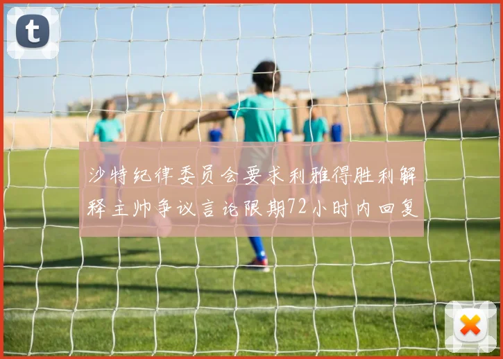 沙特纪律委员会要求利雅得胜利解释主帅争议言论限期72小时内回复