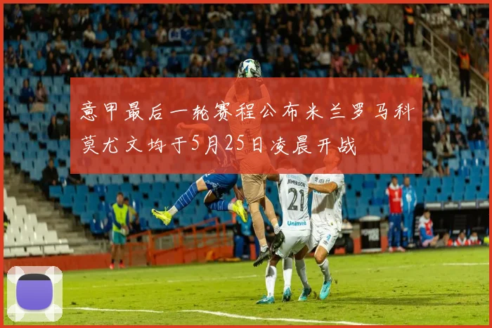 意甲最后一轮赛程公布米兰罗马科莫尤文均于5月25日凌晨开战