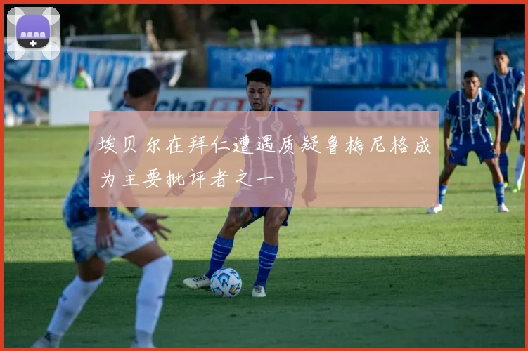 埃贝尔在拜仁遭遇质疑鲁梅尼格成为主要批评者之一