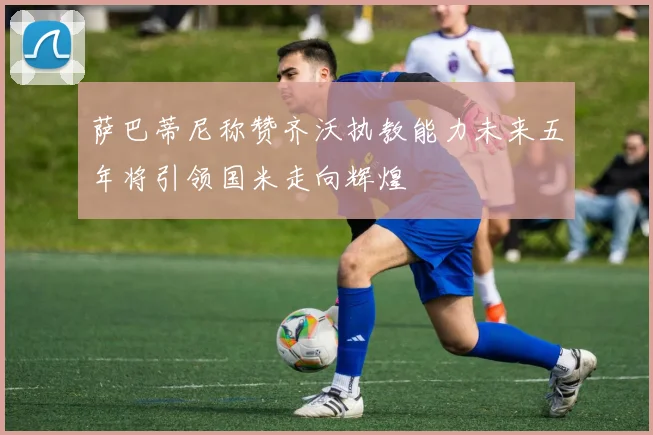 萨巴蒂尼称赞齐沃执教能力未来五年将引领国米走向辉煌