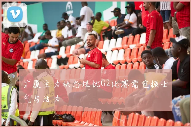 广厦主力状态堪忧G2比赛需重振士气与活力
