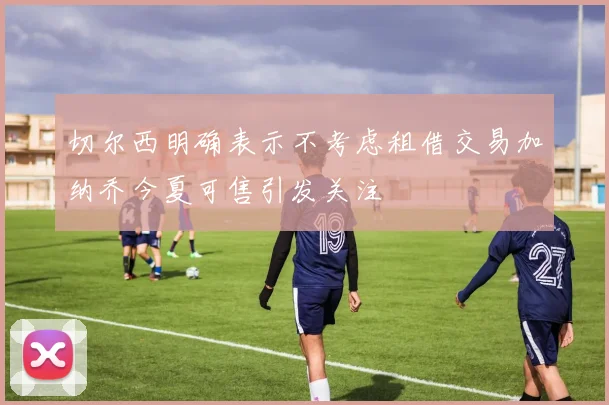 切尔西明确表示不考虑租借交易加纳乔今夏可售引发关注