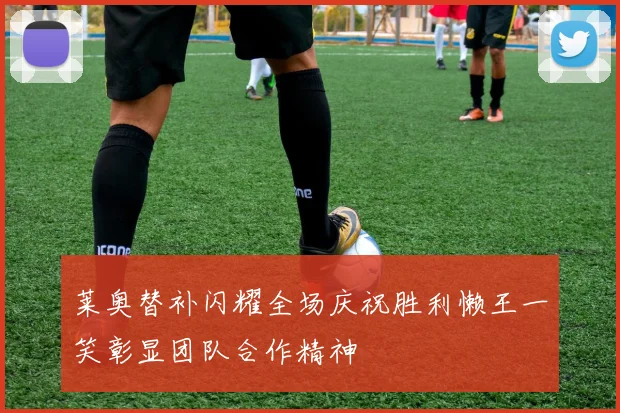 莱奥替补闪耀全场庆祝胜利懒王一笑彰显团队合作精神