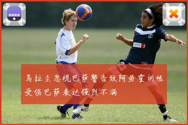 乌拉圭忽视巴萨警告致阿劳霍训练受伤巴萨表达强烈不满