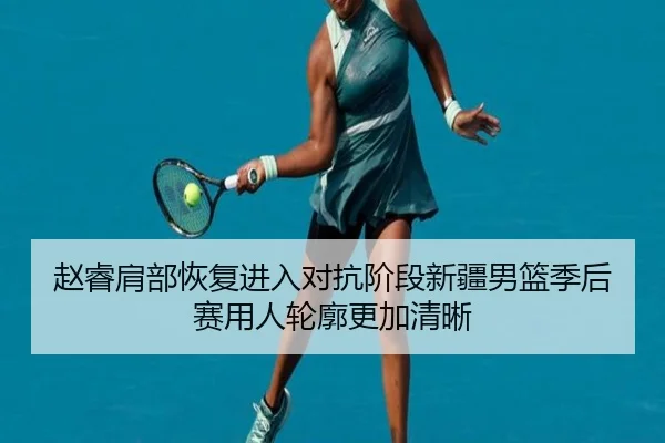 赵睿肩部恢复进入对抗阶段新疆男篮季后赛用人轮廓更加清晰